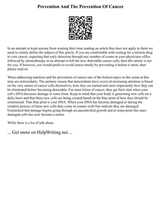 Prevention And The Prevention Of Cancer
In an attempt to keep anyone from wasting their time reading an article that does not apply to them we
need to clearly define the subject of this article. If you are comfortable with waiting for a miracle drug
to cure cancer, expecting that early detection through any number of exams at your physicians office
followed by chemotherapy in an attempt to kill the now detectable cancer cells, then this article is not
for you. If however, you would prefer to avoid cancer totally by preventing it before it starts, then
please read on.
When addressing nutrition and the prevention of cancer one of the hottest topics in this arena at this
time are antioxidants. The primary reason that antioxidants have received increasing attention is based
on the very nature of cancer cells themselves, how they are started and more importantly how they can
be eliminated before becoming detectable. For most forms of cancer, they get their start when your
cell s DNA becomes damage in some form. Keep in mind that your body is generating new cells on a
daily basis and that these new cells are being created based on the blue print of how they should be
constructed. That blue print is your DNA. When your DNA has become damaged or during the
creation process of these new cells they come in contact with free radicals they are damaged.
Unchecked that damage begins going through an uncontrolled growth and at some point this once
damaged cells has now become a tumor.
While there is a lot of talk about
... Get more on HelpWriting.net ...
 
