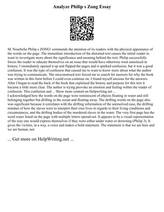 Analyze Philip s Zong Essay
M. NourbeSe Philip s ZONG! commands the attention of its readers with the physical appearance of
the words on the page. The immediate introduction of the distorted text causes the initial reader to
want to investigate more about the significance and meaning behind the text. Philip successfully
forces the reader to educate themselves on an issue that would have otherwise went unnoticed in
history. I immediately opened it up and flipped the pages and it sparked confusion, but it was a good
confusion. It was the type of confusion that caused me to want to know more about what the author
was trying to communicate. The misconstrued text forced me to search for answers for why the book
was written in this form before I could even continue on. I found myself anxious for the answers.
After I began to read the back of the book that explained the history and purpose for this text it
became a little more clear. The author is trying provoke an emotion and feeling within the reader of
confusion. This confusion and ... Show more content on Helpwriting.net ...
I acknowledged how the words on the page were reminiscent of objects floating in water and still
belonging together but drifting in the ocean and floating away. The drifting words on the page also
was significant because it correlates with the drifting information of the unresolved case, the drifting
mindset of how the slaves were to interpret their own lives in regards to their living conditions and
circumstances, and the drifting bodies of the murdered slaves in the water. The very first page has the
word water listed on the page with multiple letters spread out. It appears to be a visual representation
of the way one would express themselves if they were either under water or drowning (Philip 3). It
gives the victims, in a way, a voice and makes a bold statement. The statement is that we are here and
we are human, not
... Get more on HelpWriting.net ...
 