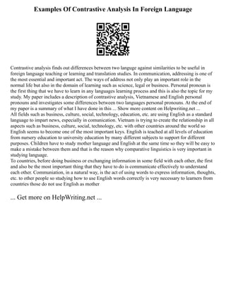 Examples Of Contrastive Analysis In Foreign Language
Contrastive analysis finds out differences between two languge against similarities to be useful in
foreign language teaching or learning and translation studies. In communication, addressing is one of
the most essential and important act. The ways of address not only play an important role in the
normal life but also in the domain of learning such as science, legal or business. Personal pronoun is
the first thing that we have to learn in any languages learning process and this is also the topic for my
study. My paper includes a description of contrastive analysis, Vietnamese and English personal
pronouns and investigates some differences between two languages personal pronouns. At the end of
my paper is a summary of what I have done in this ... Show more content on Helpwriting.net ...
All fields such as business, culture, social, technology, education, etc. are using English as a standard
language to impart news, especially in comunication. Vietnam is trying to create the relationship in all
aspects such as business, culture, social, technology, etc. with other countries around the world so
English seems to become one of the most important keys. English is teached at all levels of education
from nursery education to university education by many different subjects to support for different
purposes. Children have to study mother language and English at the same time so they will be easy to
make a mistake between them and that is the reason why comparative linguistics is very important in
studying language.
To countries, before doing business or exchanging information in some field with each other, the first
and also be the most important thing that they have to do is communicate effectively to understand
each other. Communiation, in a natural way, is the act of using words to express information, thoughts,
etc. to other people so studying how to use English words correctly is very necessary to learners from
countries those do not use English as mother
... Get more on HelpWriting.net ...
 
