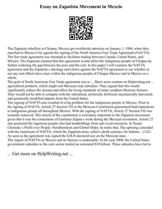 Essay on Zapatista Movement in Mexcio
The Zapatista rebellion in Chiapas, Mexico got worldwide attention on January 1, 1994, when they
marched to Mexico City against the signing of the North America Free Trade Agreement (NAFTA).
The free trade agreement was intended to facilitate trading between Canada, United States, and
Mexico. The Zapatista claimed that this agreement would affect the indigenous people of Chiapas by
further widening the gap between the poor and the rich. In this paper I will examine the NAFTA
agreement and the Zapatista s ideology and claims against the NAFTA agreement to see whether or
not any real effects have risen within the indigenous people of Chiapas Mexico and in Mexico as a
whole.
The goal of North American Free Trade agreement was to ... Show more content on Helpwriting.net ...
agricultural products, which might end Mexican crop subsidies. They argued that this would
significantly reduce the income and affect the living standards of many southern Mexican farmers.
They would not be able to compete with the subsidized, artificially fertilized, mechanically harvested,
and genetically modified imports from the United States.
The signing of NAFTA also resulted in a big problem for the indigenous people in Mexico. Prior to
the signing of NAFTA, Article 27 Section VII in the Mexican Constitution guaranteed land reparations
to indigenous groups all throughout Mexico. With the signing of NAFTA, Article 27 Section VII was
instantly removed. This article of the constitution is extremely important to the Zapatista movement
given that it was the cornerstone of Emiliano Zapata s work during the Mexican revolution. Article 27
also protected the ingenious people who had landholdings from sale or privatization. In Noam
Chomsky s Profit over People: Neoliberalism and Global Order, he notes that, The uprising coincided
with the enactment of NAFTA, which the Zapatista army called a death sentence for Indians... (122).
As soon as the agreement was signed the EZLN declared war on the Mexican state.
The impact of NAFTA on Mexico and its farmers is undeniable. In the year 2000, the United States
government subsidies to the corn sector totaled an estimated $10 billion. These subsidies have led to
... Get more on HelpWriting.net ...
 