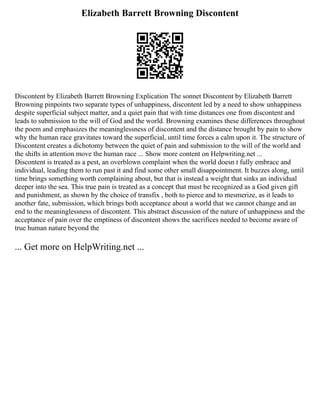 Elizabeth Barrett Browning Discontent
Discontent by Elizabeth Barrett Browning Explication The sonnet Discontent by Elizabeth Barrett
Browning pinpoints two separate types of unhappiness, discontent led by a need to show unhappiness
despite superficial subject matter, and a quiet pain that with time distances one from discontent and
leads to submission to the will of God and the world. Browning examines these differences throughout
the poem and emphasizes the meaninglessness of discontent and the distance brought by pain to show
why the human race gravitates toward the superficial, until time forces a calm upon it. The structure of
Discontent creates a dichotomy between the quiet of pain and submission to the will of the world and
the shifts in attention move the human race ... Show more content on Helpwriting.net ...
Discontent is treated as a pest, an overblown complaint when the world doesn t fully embrace and
individual, leading them to run past it and find some other small disappointment. It buzzes along, until
time brings something worth complaining about, but that is instead a weight that sinks an individual
deeper into the sea. This true pain is treated as a concept that must be recognized as a God given gift
and punishment, as shown by the choice of transfix , both to pierce and to mesmerize, as it leads to
another fate, submission, which brings both acceptance about a world that we cannot change and an
end to the meaninglessness of discontent. This abstract discussion of the nature of unhappiness and the
acceptance of pain over the emptiness of discontent shows the sacrifices needed to become aware of
true human nature beyond the
... Get more on HelpWriting.net ...
 