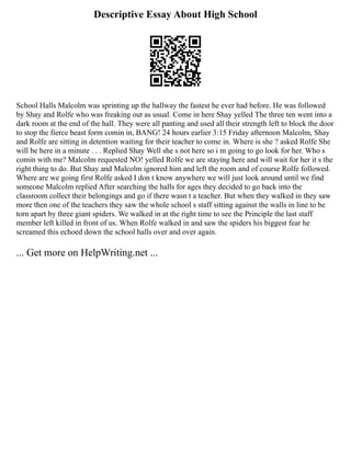 Descriptive Essay About High School
School Halls Malcolm was sprinting up the hallway the fastest he ever had before. He was followed
by Shay and Rolfe who was freaking out as usual. Come in here Shay yelled The three ten went into a
dark room at the end of the hall. They were all panting and used all their strength left to block the door
to stop the fierce beast form comin in, BANG! 24 hours earlier 3:15 Friday afternoon Malcolm, Shay
and Rolfe are sitting in detention waiting for their teacher to come in. Where is she ? asked Rolfe She
will be here in a minute . . . Replied Shay Well she s not here so i m going to go look for her. Who s
comin with me? Malcolm requested NO! yelled Rolfe we are staying here and will wait for her it s the
right thing to do. But Shay and Malcolm ignored him and left the room and of course Rolfe followed.
Where are we going first Rolfe asked I don t know anywhere we will just look around until we find
someone Malcolm replied After searching the halls for ages they decided to go back into the
classroom collect their belongings and go if there wasn t a teacher. But when they walked in they saw
more then one of the teachers they saw the whole school s staff sitting against the walls in line to be
torn apart by three giant spiders. We walked in at the right time to see the Principle the last staff
member left killed in front of us. When Rolfe walked in and saw the spiders his biggest fear he
screamed this echoed down the school halls over and over again.
... Get more on HelpWriting.net ...
 