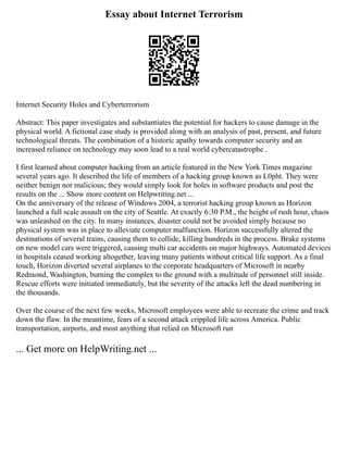 Essay about Internet Terrorism
Internet Security Holes and Cyberterrorism
Abstract: This paper investigates and substantiates the potential for hackers to cause damage in the
physical world. A fictional case study is provided along with an analysis of past, present, and future
technological threats. The combination of a historic apathy towards computer security and an
increased reliance on technology may soon lead to a real world cybercatastrophe .
I first learned about computer hacking from an article featured in the New York Times magazine
several years ago. It described the life of members of a hacking group known as L0pht. They were
neither benign nor malicious; they would simply look for holes in software products and post the
results on the ... Show more content on Helpwriting.net ...
On the anniversary of the release of Windows 2004, a terrorist hacking group known as Horizon
launched a full scale assault on the city of Seattle. At exactly 6:30 P.M., the height of rush hour, chaos
was unleashed on the city. In many instances, disaster could not be avoided simply because no
physical system was in place to alleviate computer malfunction. Horizon successfully altered the
destinations of several trains, causing them to collide, killing hundreds in the process. Brake systems
on new model cars were triggered, causing multi car accidents on major highways. Automated devices
in hospitals ceased working altogether, leaving many patients without critical life support. As a final
touch, Horizon diverted several airplanes to the corporate headquarters of Microsoft in nearby
Redmond, Washington, burning the complex to the ground with a multitude of personnel still inside.
Rescue efforts were initiated immediately, but the severity of the attacks left the dead numbering in
the thousands.
Over the course of the next few weeks, Microsoft employees were able to recreate the crime and track
down the flaw. In the meantime, fears of a second attack crippled life across America. Public
transportation, airports, and most anything that relied on Microsoft run
... Get more on HelpWriting.net ...
 