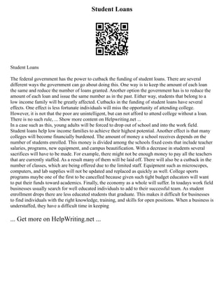 Student Loans
Student Loans
The federal government has the power to cutback the funding of student loans. There are several
different ways the government can go about doing this. One way is to keep the amount of each loan
the same and reduce the number of loans granted. Another option the government has is to reduce the
amount of each loan and issue the same number as in the past. Either way, students that belong to a
low income family will be greatly affected. Cutbacks in the funding of student loans have several
effects. One effect is less fortunate individuals will miss the opportunity of attending college.
However, it is not that the poor are unintelligent, but can not afford to attend college without a loan.
There is no such rule, ... Show more content on Helpwriting.net ...
In a case such as this, young adults will be forced to drop out of school and into the work field.
Student loans help low income families to achieve their highest potential. Another effect is that many
colleges will become financially burdened. The amount of money a school receives depends on the
number of students enrolled. This money is divided among the schools fixed costs that include teacher
salaries, programs, new equipment, and campus beautification. With a decrease in students several
sacrifices will have to be made. For example, there might not be enough money to pay all the teachers
that are currently staffed. As a result many of them will be laid off. There will also be a cutback in the
number of classes, which are being offered due to the limited staff. Equipment such as microscopes,
computers, and lab supplies will not be updated and replaced as quickly as well. College sports
programs maybe one of the first to be cancelled because given such tight budget educators will want
to put their funds toward academics. Finally, the economy as a whole will suffer. In toadays work field
businesses usually search for well educated individuals to add to their successful team. As student
enrollment drops there are less educated students that graduate. This makes it difficult for businesses
to find individuals with the right knowledge, training, and skills for open positions. When a business is
understaffed, they have a difficult time in keeping
... Get more on HelpWriting.net ...
 