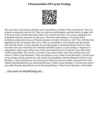 Characteristics Of Coyote Ecology
The coyote has very distinctive features and is classified as a member of the canine family. They live
in packs and typically mate for life. They are relatively small predators and their ability to adapt well
to the environment around them allows them to live almost anywhere. The coyote s population size
and habitat range has increased over the years. There have been spotting s of coyotes within
residential communities because of human expansion into their territories as well. They shift their diet
depending on the environment they are in. They are susceptible to a few diseases that specifically
affect the dog family. Coyotes typically do not bother people or domesticated pets; however, there
have been rare cases where they have attacked and killed a person. Coyote ecology is important to
understand in order to get a better sense of the environments they live in and how they affect other
wildlife around them. The coyote is a member of the canine family which also includes foxes and
wolves ( Urban Coyote Research ). They are medium in size ( Urban Coyote Research ). Coyotes have
a long, slender muzzle, pointed ears, and a bushy tail resembling a German Shepard ( Urban Coyote
Research ). Their coloration can vary from gray to black, but most are usually a grayish brown with
reddish coloring behind the ears and around the face ( Urban Coyote Research ). Coyotes have yellow
eyes rather than the typical black eyes of domesticated dogs ( Urban Coyote Research ). Most adults
... Get more on HelpWriting.net ...
 