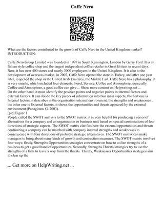 Caffe Nero
What are the factors contributed to the growth of Caffe Nero in the United Kingdom market?
INTRODUCTION:
Caffe Nero Group Limited was founded in 1997 in South Kensington, London by Gerry Ford. It is an
Italian style coffee shop and the largest independent coffee retailer in Great Britain in recent days.
Now, it has over 400 stores and nearly 3000 employees in the United Kingdom. It is also to the
development of overseas market, in 2007, Caffe Nero opened the store in Turkey, and after one year
later, it opened the shop in the United Arab Emirates, the Middle East. Caffe Nero has a philosophy; it
is very simple, which included four elements, Food, Service, Coffee and Atmosphere, especially
Coffee and Atmosphere, a good coffee can give ... Show more content on Helpwriting.net ...
On the other hand, it must identify the positive points and negative points in internal factors and
external factors. It can divide the key pieces of information into two main aspects, the first one is
Internal factors, it describes in the organisation internal environment, the strengths and weaknesses ,
the other one is External factors, it shows the opportunities and threats appeared by the external
environment (Panagiotou G. 2003).
[pic] Figure 1
People called the SWOT analysis to the SWOT matrix; it is very helpful for producing a series of
alternatives for a company and an organisation or business unit based on special combinations of four
directions of strategic aspects. The SWOT matrix clarifies how the external opportunities and threats
confronting a company can be matched with company internal strengths and weaknesses to
consequence with four directions of probable strategic alternatives. The SWOT matrix can make
managers to bring about many kinds of growth and contraction measures. The SWOT matrix involves
four ways; firstly, Strengths Opportunities strategies concentrate on how to utilize strengths of a
business to get a good hand of opportunities. Secondly, Strengths Threats strategies try to use the
strengths of a firm to leave a way from the threats. Thirdly, Weaknesses Opportunities strategies aim
to clear up the
... Get more on HelpWriting.net ...
 