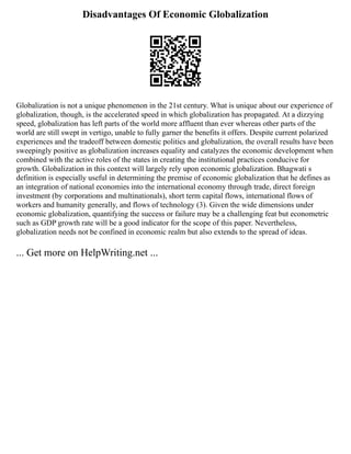 Disadvantages Of Economic Globalization
Globalization is not a unique phenomenon in the 21st century. What is unique about our experience of
globalization, though, is the accelerated speed in which globalization has propagated. At a dizzying
speed, globalization has left parts of the world more affluent than ever whereas other parts of the
world are still swept in vertigo, unable to fully garner the benefits it offers. Despite current polarized
experiences and the tradeoff between domestic politics and globalization, the overall results have been
sweepingly positive as globalization increases equality and catalyzes the economic development when
combined with the active roles of the states in creating the institutional practices conducive for
growth. Globalization in this context will largely rely upon economic globalization. Bhagwati s
definition is especially useful in determining the premise of economic globalization that he defines as
an integration of national economies into the international economy through trade, direct foreign
investment (by corporations and multinationals), short term capital flows, international flows of
workers and humanity generally, and flows of technology (3). Given the wide dimensions under
economic globalization, quantifying the success or failure may be a challenging feat but econometric
such as GDP growth rate will be a good indicator for the scope of this paper. Nevertheless,
globalization needs not be confined in economic realm but also extends to the spread of ideas.
... Get more on HelpWriting.net ...
 