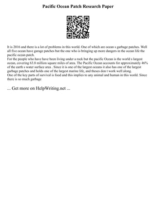 Pacific Ocean Patch Research Paper
It is 2016 and there is a lot of problems in this world. One of which are ocean s garbage patches. Well
all five ocean have garage patches but the one who is bringing up more dangers in the ocean life the
pacific ocean patch.
For the people who have have been living under a rock but the pacific Ocean is the world s largest
ocean, covering 63.8 million square miles of area. The Pacific Ocean accounts for approximately 46%
of the earth s water surface area . Since it is one of the largest oceans it also has one of the largest
garbage patches and holds one of the largest marine life, and theses don t work well along.
One of the key parts of survival is food and this implies to any animal and human in this world. Since
there is so much garbage
... Get more on HelpWriting.net ...
 
