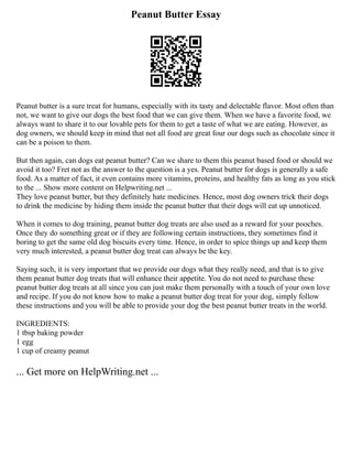 Peanut Butter Essay
Peanut butter is a sure treat for humans, especially with its tasty and delectable flavor. Most often than
not, we want to give our dogs the best food that we can give them. When we have a favorite food, we
always want to share it to our lovable pets for them to get a taste of what we are eating. However, as
dog owners, we should keep in mind that not all food are great four our dogs such as chocolate since it
can be a poison to them.
But then again, can dogs eat peanut butter? Can we share to them this peanut based food or should we
avoid it too? Fret not as the answer to the question is a yes. Peanut butter for dogs is generally a safe
food. As a matter of fact, it even contains more vitamins, proteins, and healthy fats as long as you stick
to the ... Show more content on Helpwriting.net ...
They love peanut butter, but they definitely hate medicines. Hence, most dog owners trick their dogs
to drink the medicine by hiding them inside the peanut butter that their dogs will eat up unnoticed.
When it comes to dog training, peanut butter dog treats are also used as a reward for your pooches.
Once they do something great or if they are following certain instructions, they sometimes find it
boring to get the same old dog biscuits every time. Hence, in order to spice things up and keep them
very much interested, a peanut butter dog treat can always be the key.
Saying such, it is very important that we provide our dogs what they really need, and that is to give
them peanut butter dog treats that will enhance their appetite. You do not need to purchase these
peanut butter dog treats at all since you can just make them personally with a touch of your own love
and recipe. If you do not know how to make a peanut butter dog treat for your dog, simply follow
these instructions and you will be able to provide your dog the best peanut butter treats in the world.
INGREDIENTS:
1 tbsp baking powder
1 egg
1 cup of creamy peanut
... Get more on HelpWriting.net ...
 