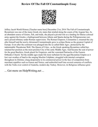 Review Of The Fall Of Constantinople Essay
Jeffery Jacob World History [Teacher name here] December 21st, 2016 The Fall of Constantinople
Byzantium was one of the many Greek city states that stratled along the coasts of the Aegean Sea. As
an abundant source of Grains, fish, and trade, she played a pivotal role as a landing for Darius colossal
army against the Greeks; a battleground between Athens and Sparta during the Pelloponessian war;
and a prized tributary under Roman supervision. The Roman Emperor, Constantine I, renamed the city
after himself and the newly christened Constantinople grew to eclipse Rome as the greatest Capital of
Europe. Even after the continent was plunged into the so called Dark Ages ; protected by the
indominable Theodosian Wall, The Queen of Cities , as the Greek speaking Byzantines called her,
retained her position as the most prestine City of the early Middle Ages. And became the seat of power
for the great Basilieis, Greek plural for Emperors, and the venerated Patriarchs of the Eastern
Orthodox Church. Yet the middle ages made life more turbulant for the aged Byzantine Empire as it
lost vast swathes of land to the surging Muslim Caliphate; struggled with internal corruption
throughout its lifetime; clung desperately to its commercial power in the face of competition from
merchant republics such as Genoa and Venice; and embroiled itself into several centuries of conflicts
with the Turks over control of Anatolia, modern day Turkey. However, its Religious influence grew
... Get more on HelpWriting.net ...
 