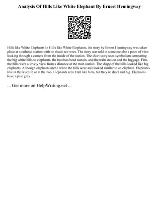 Analysis Of Hills Like White Elephant By Ernest Hemingway
Hills like White Elephants In Hills like White Elephants, the story by Ernest Hemingway was taken
place at a railroad station with no shade nor trees. The story was told in someone else s point of view
looking through a camera from the inside of the station. The short story uses symbolism comparing
the big white hills to elephants, the bamboo bead curtain, and the train station and the luggage. First,
the hills were a lovely view from a distance at the train station. The shape of the hills looked like big
elephants. Although elephants aren t white the hills were and looked similar to an elephant. Elephants
live in the wildlife or at the zoo. Elephants aren t tall like hills, but they re short and big. Elephants
have a pale gray
... Get more on HelpWriting.net ...
 