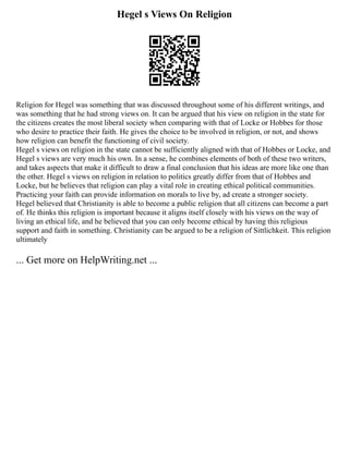 Hegel s Views On Religion
Religion for Hegel was something that was discussed throughout some of his different writings, and
was something that he had strong views on. It can be argued that his view on religion in the state for
the citizens creates the most liberal society when comparing with that of Locke or Hobbes for those
who desire to practice their faith. He gives the choice to be involved in religion, or not, and shows
how religion can benefit the functioning of civil society.
Hegel s views on religion in the state cannot be sufficiently aligned with that of Hobbes or Locke, and
Hegel s views are very much his own. In a sense, he combines elements of both of these two writers,
and takes aspects that make it difficult to draw a final conclusion that his ideas are more like one than
the other. Hegel s views on religion in relation to politics greatly differ from that of Hobbes and
Locke, but he believes that religion can play a vital role in creating ethical political communities.
Practicing your faith can provide information on morals to live by, ad create a stronger society.
Hegel believed that Christianity is able to become a public religion that all citizens can become a part
of. He thinks this religion is important because it aligns itself closely with his views on the way of
living an ethical life, and he believed that you can only become ethical by having this religious
support and faith in something. Christianity can be argued to be a religion of Sittlichkeit. This religion
ultimately
... Get more on HelpWriting.net ...
 