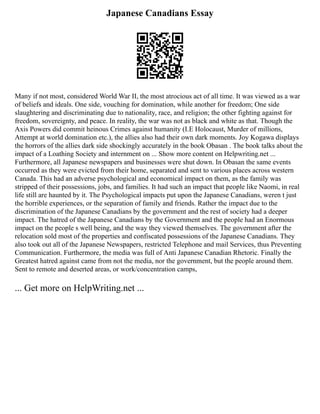 Japanese Canadians Essay
Many if not most, considered World War II, the most atrocious act of all time. It was viewed as a war
of beliefs and ideals. One side, vouching for domination, while another for freedom; One side
slaughtering and discriminating due to nationality, race, and religion; the other fighting against for
freedom, sovereignty, and peace. In reality, the war was not as black and white as that. Though the
Axis Powers did commit heinous Crimes against humanity (I.E Holocaust, Murder of millions,
Attempt at world domination etc.), the allies also had their own dark moments. Joy Kogawa displays
the horrors of the allies dark side shockingly accurately in the book Obasan . The book talks about the
impact of a Loathing Society and internment on ... Show more content on Helpwriting.net ...
Furthermore, all Japanese newspapers and businesses were shut down. In Obasan the same events
occurred as they were evicted from their home, separated and sent to various places across western
Canada. This had an adverse psychological and economical impact on them, as the family was
stripped of their possessions, jobs, and families. It had such an impact that people like Naomi, in real
life still are haunted by it. The Psychological impacts put upon the Japanese Canadians, weren t just
the horrible experiences, or the separation of family and friends. Rather the impact due to the
discrimination of the Japanese Canadians by the government and the rest of society had a deeper
impact. The hatred of the Japanese Canadians by the Government and the people had an Enormous
impact on the people s well being, and the way they viewed themselves. The government after the
relocation sold most of the properties and confiscated possessions of the Japanese Canadians. They
also took out all of the Japanese Newspapers, restricted Telephone and mail Services, thus Preventing
Communication. Furthermore, the media was full of Anti Japanese Canadian Rhetoric. Finally the
Greatest hatred against came from not the media, nor the government, but the people around them.
Sent to remote and deserted areas, or work/concentration camps,
... Get more on HelpWriting.net ...
 