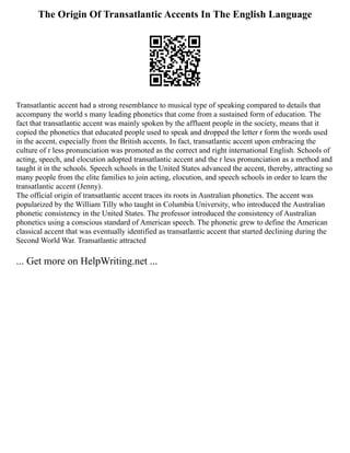 The Origin Of Transatlantic Accents In The English Language
Transatlantic accent had a strong resemblance to musical type of speaking compared to details that
accompany the world s many leading phonetics that come from a sustained form of education. The
fact that transatlantic accent was mainly spoken by the affluent people in the society, means that it
copied the phonetics that educated people used to speak and dropped the letter r form the words used
in the accent, especially from the British accents. In fact, transatlantic accent upon embracing the
culture of r less pronunciation was promoted as the correct and right international English. Schools of
acting, speech, and elocution adopted transatlantic accent and the r less pronunciation as a method and
taught it in the schools. Speech schools in the United States advanced the accent, thereby, attracting so
many people from the elite families to join acting, elocution, and speech schools in order to learn the
transatlantic accent (Jenny).
The official origin of transatlantic accent traces its roots in Australian phonetics. The accent was
popularized by the William Tilly who taught in Columbia University, who introduced the Australian
phonetic consistency in the United States. The professor introduced the consistency of Australian
phonetics using a conscious standard of American speech. The phonetic grew to define the American
classical accent that was eventually identified as transatlantic accent that started declining during the
Second World War. Transatlantic attracted
... Get more on HelpWriting.net ...
 