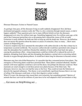 Dinosaur
Dinosaur Dinosaurs: Extinct or Natural Causes
As geologic time goes, all the dinosaurs living on earth suddenly disappeared. How did these
dominated and gigantic creatures really die? Was it a slow extinction through natural causes, or did it
happen suddenly? These questions give rise to many different beliefs on how the dinosaurs
disappeared over sixty five million years ago. Something happened sixty five million years ago, at the
end of the Cretaceous period that was so devastating that it altered the course of life on earth.
Extinction is easily defined: the birth rate fails to keep up with the death rate. However, the definition
does not answer the question about the nature or causes of extinction. Since so many ... Show more
content on Helpwriting.net ...
A massive eruption may have saturated the atmosphere with carbon dioxide so the that a sharp rise in
temperature occurred worldwide. The excessive carbon dioxide would have permitted solar energy to
enter the atmosphere but would have blocked the radiation of most surface heat back into space,
causing the greenhouse effect . rising temperatures could have killed off or reduced the activity of
plankton, disrupting food chains and also disrupting the plankton s normal role in converting carbon
dioxide to oxygen through photosynthesis. It would have taken long for dinosaurs to become extinct.
Dinosaurs may have also killed themselves. It is possible that they consumed poison from plants. The
emergence of flowering plants could have poisoned them. These plants contained alkaloids. Smaller
animals with lesser appetites could have survived the doses, but perhaps the dinosaur could not. Most
mammals are smart enough to avoid these poison ness plants because of the bitter taste. The
dinosaurs, however, may have not had the sense or the liver. They could not taste the bitterness or
detoxify the ingested substances. This theory is not scientifically significant because there is no way
of telling if the dinosaurs could taste, or how their digestive system worked.
What if it wasn t the dinosaurs that caused their own extinction, but something greater? Species of
animals that have survived for millions of years have to be well adapted to their environment or they
... Get more on HelpWriting.net ...
 