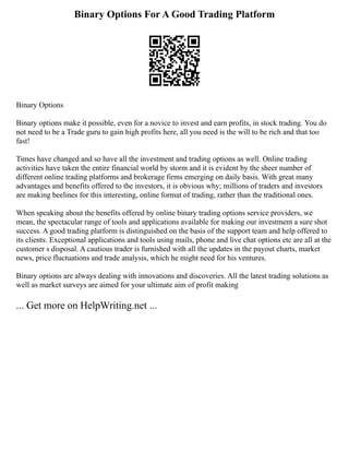 Binary Options For A Good Trading Platform
Binary Options
Binary options make it possible, even for a novice to invest and earn profits, in stock trading. You do
not need to be a Trade guru to gain high profits here, all you need is the will to be rich and that too
fast!
Times have changed and so have all the investment and trading options as well. Online trading
activities have taken the entire financial world by storm and it is evident by the sheer number of
different online trading platforms and brokerage firms emerging on daily basis. With great many
advantages and benefits offered to the investors, it is obvious why; millions of traders and investors
are making beelines for this interesting, online format of trading, rather than the traditional ones.
When speaking about the benefits offered by online binary trading options service providers, we
mean, the spectacular range of tools and applications available for making our investment a sure shot
success. A good trading platform is distinguished on the basis of the support team and help offered to
its clients. Exceptional applications and tools using mails, phone and live chat options etc are all at the
customer s disposal. A cautious trader is furnished with all the updates in the payout charts, market
news, price fluctuations and trade analysis, which he might need for his ventures.
Binary options are always dealing with innovations and discoveries. All the latest trading solutions as
well as market surveys are aimed for your ultimate aim of profit making
... Get more on HelpWriting.net ...
 