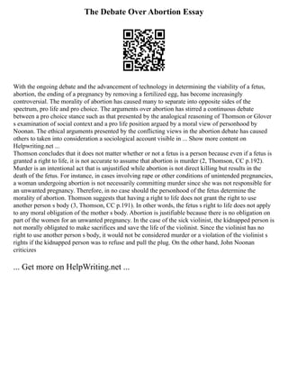 The Debate Over Abortion Essay
With the ongoing debate and the advancement of technology in determining the viability of a fetus,
abortion, the ending of a pregnancy by removing a fertilized egg, has become increasingly
controversial. The morality of abortion has caused many to separate into opposite sides of the
spectrum, pro life and pro choice. The arguments over abortion has stirred a continuous debate
between a pro choice stance such as that presented by the analogical reasoning of Thomson or Glover
s examination of social context and a pro life position argued by a moral view of personhood by
Noonan. The ethical arguments presented by the conflicting views in the abortion debate has caused
others to taken into consideration a sociological account visible in ... Show more content on
Helpwriting.net ...
Thomson concludes that it does not matter whether or not a fetus is a person because even if a fetus is
granted a right to life, it is not accurate to assume that abortion is murder (2, Thomson, CC p.192).
Murder is an intentional act that is unjustified while abortion is not direct killing but results in the
death of the fetus. For instance, in cases involving rape or other conditions of unintended pregnancies,
a woman undergoing abortion is not necessarily committing murder since she was not responsible for
an unwanted pregnancy. Therefore, in no case should the personhood of the fetus determine the
morality of abortion. Thomson suggests that having a right to life does not grant the right to use
another person s body (3, Thomson, CC p.191). In other words, the fetus s right to life does not apply
to any moral obligation of the mother s body. Abortion is justifiable because there is no obligation on
part of the women for an unwanted pregnancy. In the case of the sick violinist, the kidnapped person is
not morally obligated to make sacrifices and save the life of the violinist. Since the violinist has no
right to use another person s body, it would not be considered murder or a violation of the violinist s
rights if the kidnapped person was to refuse and pull the plug. On the other hand, John Noonan
criticizes
... Get more on HelpWriting.net ...
 