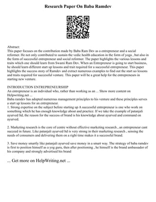 Research Paper On Baba Ramdev
Abstract:
This paper focuses on the contribution made by Baba Ram Dev as a entrepreneur and a social
reformer. He not only contributed to sustain the vedic health education in the form of yoga , but also in
the form of successful entrepreneur and social reformer. The paper highlights the various lessons and
traits which one should learn from Swami Ram Dev. When an Entrepreneur is going to start business,
he should learn different start up lessons and trait required for a successful entrepreneur. This paper
highlights the success story of Ramdev and extract numerous examples to find out the start uo lessons
and traits required for successful venture. This paper will be a great help for the entrepreneurs in
starting new venture.
INTRODUCTION ENTREPRENEURSHIP
An entrepreneur is an individual who, rather than working as an ... Show more content on
Helpwriting.net ...
Baba ramdev has adopted numerous management principles to his venture and these principles serves
a start up lessons for an entrepreneur.
1. Strong expertise on the subject before starting up A successful entrepreneur is one who work on
something which he has enough knowledge about and practice. If we take the example of patanjali
ayurved ltd, the reason for the success of brand is his knowledge about ayurved and command on
ayurved.
2. Marketing research is the core of centre without effective marketing research , an entrepreneur cant
succeed in future. Like patanjali ayurved ltd is very strong in their marketing research , sensing the
needs of consumers and delivering them on a right time makes it a successful brand.
3. Save money smartly like patanjali ayurved save money in a smart way. The strategy of baba ramdev
is first to position himself as a yog guru, then after positioning , he himself is the brand ambassador of
his company and strongly advertised his brand
... Get more on HelpWriting.net ...
 
