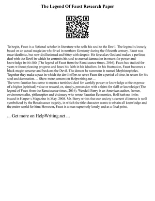 The Legend Of Faust Research Paper
To begin, Faust is a fictional scholar in literature who sells his soul to the Devil. The legend is loosely
based on an actual magician who lived in northern Germany during the fifteenth century. Faust was
once idealistic, but now disillusioned and bitter with despair. He foresakes God and makes a perilous
deal with the Devil in which he commits his soul to eternal damnation in return for power and
knowledge in this life (The legend of Faust from the Renaissance times, 2016). Faust has studied for
years without pleasing progress and loses his faith in his idealism. In his frustration, Faust becomes a
black magic sorcerer and beckons the Devil. The demon he summons is named Mephistopheles.
Together they make a pact in which the devil offers to serve Faust for a period of time, in return for his
soul and damnation. ... Show more content on Helpwriting.net ...
The term faustian has come to mean a tarnished deal for worldly power or knowledge at the expense
of a higher (spiritual) value or reward, or, simply, possession with a thirst for skill or knowledge (The
legend of Faust from the Renaissance times, 2016). Wendell Berry is an American author, farmer,
environmentalist, philosopher and visionary who wrote Faustian Economics, Hell hath no limits
issued in Harper s Magazine in May, 2008. Mr. Berry writes that our society s current dilemma is well
symbolized by the Renaissance tragedy, in which the title character wants to obtain all knowledge and
the entire world for him; However, Faust is a man supremely lonely and as a final point,
... Get more on HelpWriting.net ...
 