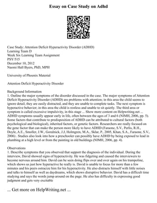 Essay on Case Study on Adhd
Case Study: Attention Deficit Hyperactivity Disorder (ADHD)
Learning Team D
Week Six Learning Team Assignment
PSY/515
December 10, 2012
Naomi Hall Byers, PhD, MPH
University of Phoenix Material
Attention Deficit Hyperactivity Disorder
Background Information
1. Outline the major symptoms of the disorder discussed in the case. The major symptoms of Attention
Deficit Hyperactivity Disorder (ADHD) are problems with attention; in this area the child seems to
ignore detail, they are easily distracted, and they are unable to complete tasks. The next symptom is
hyperactive behavior; in this area the child is restless and unable to sit quietly. The third area or
symptom is called excessive impulsivity, in this stage ... Show more content on Helpwriting.net ...
ADHD symptoms usually appear early in life, often between the ages of 3 and 6 (NIMH, 2006, pp. 5).
Some factors that contribute to predisposition of ADHD can be attributed to cultural factors (both
psychological and biological), inherited factors, or genetic factors. Researchers are really focused on
the gene factor that can make the person more likely to have ADHD (Faraone, S.V., Perlis, R.H.,
Doyle, A.E., Smoller, J.W., Goralnick, J.J, Holmgren, M.A., Sklar, P., 2005, Khan, S.A., Faraone, S.V.,
2006) . Studies also look into how a preschooler can possibly have ADHD by being exposed to lead in
plumbing at a high level or from the painting in old buildings (NIMH, 2006, pp. 4).
Observations
1. Describe symptoms that you observed that support the diagnosis of the individual. During the
interview, David showed signs of hyperactivity. He was fidgeting and caused the interviewers to
become nervous around him. David can be seen doing flips over and over again on his trampoline,
which shows us just how hyperactive he really is. David is unable to focus for more than a few
minutes and his peers ostracize him for his hyperactivity. He also distracts himself with little noises
and talks to himself as well as daydreams, which shows disruptive behavior. David has a difficult time
studying and says the words jump around on the page. He also has difficulty in expressing good
judgment and gets very excitable
... Get more on HelpWriting.net ...
 