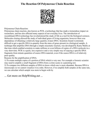 The Reaction Of Polymerase Chain Reaction
Polymerase Chain Reaction:
Polymerase chain reaction, also known as PCR, a technology that has made a tremendous impact on
researchers, and has also affected many aspects of our everyday lives. The introduction of
recombinant DNA technology has revolutionized the study of life as a tool for the biological sciences.
Molecular cloning allowed the study of individual genes of living organisms; however there was
dependence of obtaining a relatively large quantity of pure DNA. Scientists found it extremely
difficult to get a specific DNA in quantity from the mass of genes present in a biological sample. A
technique that amplifies DNA through a simple enzymatic reaction, was developed by Karry Mullis at
that time which enabled scientists to make millions or even billions of copies of a DNA molecule in a
very short time. PCR is a quick, less expensive and a very simple way of copying a specific DNA
fragments from minute quantities of source DNA material, even if the source DNA is of relatively
poor quality.
Reasons for the amplification of DNA.
1) To create multiple copies of a portion of DNA which is very rare. For example a forensic scientist
may need to amplify a small fragment of DNA from a crime scene or a parenting test.
2) To compare two different samples of DNA to know which one is more abundant. Because DNA is
microscopic so we cannot visualize it in a tube. However, if we amplify both samples at the same rate,
we can calculate which sample was more to begin with by
... Get more on HelpWriting.net ...
 