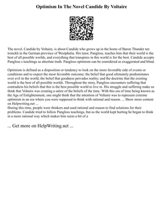 Optimism In The Novel Candide By Voltaire
The novel, Candide by Voltaire, is about Candide who grows up in the home of Baron Thunder ten
tronckh in the German province of Westphalia. His tutor, Pangloss, teaches him that their world is the
best of all possible worlds, and everything that transpires in this world is for the best. Candide accepts
Pangloss s teachings as absolute truth. Pangloss optimism can be considered as exaggerated and blind.
Optimism is defined as a disposition or tendency to look on the more favorable side of events or
conditions and to expect the most favorable outcome; the belief that good ultimately predominates
over evil in the world; the belief that goodness pervades reality; and the doctrine that the existing
world is the best of all possible worlds. Throughout the story, Pangloss encounters suffering that
contradicts his beliefs that this is the best possible world to live in. His struggle and suffering make us
think that Voltaire was creating a satire of the beliefs of the time. With this era of time being known as
the Age of Enlightenment, one might think that the intention of Voltaire was to represent extreme
optimism in an era where you were supposed to think with rational and reason. ... Show more content
on Helpwriting.net ...
During this time, people were thinkers and used rational and reason to find solutions for their
problems. Candide tried to follow Pangloss teachings, but as the world kept hurting he began to think
in a more rational way which makes him seem a bit of a
... Get more on HelpWriting.net ...
 