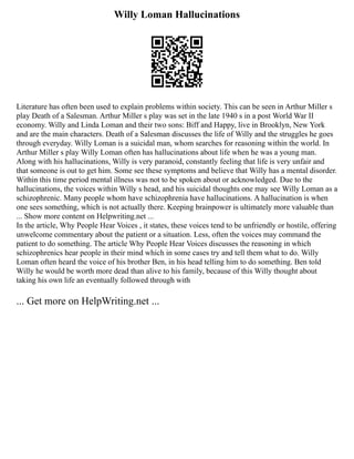 Willy Loman Hallucinations
Literature has often been used to explain problems within society. This can be seen in Arthur Miller s
play Death of a Salesman. Arthur Miller s play was set in the late 1940 s in a post World War II
economy. Willy and Linda Loman and their two sons: Biff and Happy, live in Brooklyn, New York
and are the main characters. Death of a Salesman discusses the life of Willy and the struggles he goes
through everyday. Willy Loman is a suicidal man, whom searches for reasoning within the world. In
Arthur Miller s play Willy Loman often has hallucinations about life when he was a young man.
Along with his hallucinations, Willy is very paranoid, constantly feeling that life is very unfair and
that someone is out to get him. Some see these symptoms and believe that Willy has a mental disorder.
Within this time period mental illness was not to be spoken about or acknowledged. Due to the
hallucinations, the voices within Willy s head, and his suicidal thoughts one may see Willy Loman as a
schizophrenic. Many people whom have schizophrenia have hallucinations. A hallucination is when
one sees something, which is not actually there. Keeping brainpower is ultimately more valuable than
... Show more content on Helpwriting.net ...
In the article, Why People Hear Voices , it states, these voices tend to be unfriendly or hostile, offering
unwelcome commentary about the patient or a situation. Less, often the voices may command the
patient to do something. The article Why People Hear Voices discusses the reasoning in which
schizophrenics hear people in their mind which in some cases try and tell them what to do. Willy
Loman often heard the voice of his brother Ben, in his head telling him to do something. Ben told
Willy he would be worth more dead than alive to his family, because of this Willy thought about
taking his own life an eventually followed through with
... Get more on HelpWriting.net ...
 