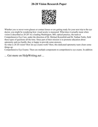 20-20 Vision Research Paper
Whether you ve never worn glasses or contact lenses or are getting ready for your next trip to the eye
doctor, you might be wondering how visual acuity is measured. What does it actually mean when
vision is described as 20 20? As a leading Washington, MO, optical practice, the team at
Comprehensive Eye Care, under the direction of Dr. Michael Korenfeld and Dr. Nathan Tuttle, field
these types of questions all the time. Since part of their mission is to promote education about
optometry and eye health, they re happy to provide some answers.
So what is 20 20 vision? How do eye exams work? Here, this dedicated optometry team clears some
things up:
Comprehensive Eye Exams: There are multiple components to comprehensive eye exams. In addition
... Get more on HelpWriting.net ...
 