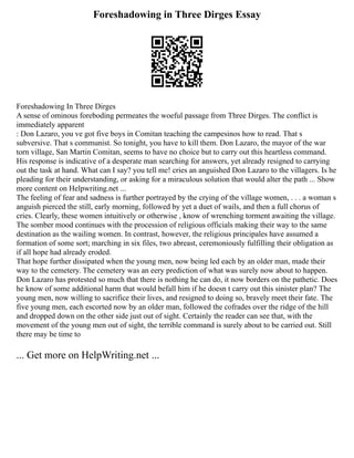 Foreshadowing in Three Dirges Essay
Foreshadowing In Three Dirges
A sense of ominous foreboding permeates the woeful passage from Three Dirges. The conflict is
immediately apparent
: Don Lazaro, you ve got five boys in Comitan teaching the campesinos how to read. That s
subversive. That s communist. So tonight, you have to kill them. Don Lazaro, the mayor of the war
torn village, San Martin Comitan, seems to have no choice but to carry out this heartless command.
His response is indicative of a desperate man searching for answers, yet already resigned to carrying
out the task at hand. What can I say? you tell me! cries an anguished Don Lazaro to the villagers. Is he
pleading for their understanding, or asking for a miraculous solution that would alter the path ... Show
more content on Helpwriting.net ...
The feeling of fear and sadness is further portrayed by the crying of the village women, . . . a woman s
anguish pierced the still, early morning, followed by yet a duet of wails, and then a full chorus of
cries. Clearly, these women intuitively or otherwise , know of wrenching torment awaiting the village.
The somber mood continues with the procession of religious officials making their way to the same
destination as the wailing women. In contrast, however, the religious principales have assumed a
formation of some sort; marching in six files, two abreast, ceremoniously fulfilling their obligation as
if all hope had already eroded.
That hope further dissipated when the young men, now being led each by an older man, made their
way to the cemetery. The cemetery was an eery prediction of what was surely now about to happen.
Don Lazaro has protested so much that there is nothing he can do, it now borders on the pathetic. Does
he know of some additional harm that would befall him if he doesn t carry out this sinister plan? The
young men, now willing to sacrifice their lives, and resigned to doing so, bravely meet their fate. The
five young men, each escorted now by an older man, followed the cofrades over the ridge of the hill
and dropped down on the other side just out of sight. Certainly the reader can see that, with the
movement of the young men out of sight, the terrible command is surely about to be carried out. Still
there may be time to
... Get more on HelpWriting.net ...
 