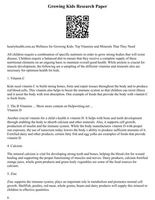 Growing Kids Research Paper
heartyhealth.com.au Wellness for Growing Kids: Top Vitamins and Minerals That They Need
All children require a combination of specific nutrients in order to grow strong bodies that will resist
disease. Children require a balanced diet to ensure that they receive a complete supply of these
nutritional elements on an ongoing basis to maintain overall good health. While protein is crucial for
muscle development, the following are a sampling of the different vitamins and minerals also are
necessary for optimum health for kids.
1. Vitamin C
Kids need vitamin C to build strong bones, form and repair tissues throughout the body and to produce
red blood cells. This vitamin also helps to boost the immune system so that children can resist illness
and it assist the body with iron absorption. One example of foods that provide the body with vitamin C
is fresh fruits.
2. The B Vitamins ... Show more content on Helpwriting.net ...
Vitamin D
Another crucial vitamin for a child s health is vitamin D. It helps with bone and teeth development
through enabling the body to absorb calcium and other minerals. Also, it supports cell growth,
production of insulin and the immune system. While the body manufactures vitamin D with proper
sun exposure, the use of sunscreen today lowers the body s ability to produce sufficient amounts of it.
Fortified dairy and other products, certain fatty fish and egg yolks are examples of foods that provide
vitamin D.
4. Calcium
The mineral calcium is vital for developing strong teeth and bones, helping the blood clot for wound
healing and supporting the proper functioning of muscles and nerves. Dairy products, calcium fortified
orange juice, whole grain products and green leafy vegetables are some of the food sources for
calcium.
5. Zinc
Zinc supports the immune system, plays an important role in metabolism and promotes normal cell
growth. Shellfish, poultry, red meat, whole grains, beans and dairy products will supply this mineral to
children in effective quantities.
6.
 