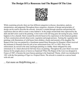 The Design Of Le Rousseau And The Repast Of The Lion
While examining artwork, there are four different categories to discuss: description, analysis,
interpretation, and judgement.Throughout those categories, elements of design and principles of
design can be used to describe the artwork. Artwork is created through emotions and personal life
experiences that are able to create a story behind it. In the jungle around dusk time expressed by the
dark and dull colors used in the painting. A lion waits in the tall long grass devouring his prey, which
happens to be a cheetah. Henri created the artwork based on his experiences in the botanical gardens
in Paris construction artwork about exotic vegetation and jungle pictures. Turning the vegetation into
paintings with illustrations of wild beasts from children s books and journals of his daughter.The
Repast of the Lion was painted by a frenchman named Henri Rousseau (le Douanier.) Henri received
the nickname le Douanier from his job in law enforcement from 1871 to 1893. Prior to law
enforcement, he served in the army and began painting as a hobby. Henri obligated for early
retirement at 35, which allowed for full time focus on painting. Throughout the years Henri was most
famous for his jungles pieces or known as Surprised! When The Repast of the Lion was designed in
France of 1907, it became the most famous painting in the Surprised! Theme, which was introduced in
1891 with the first painting of Tiger in a Tropical Storm. The artwork is created on a canvas board
with oils and
... Get more on HelpWriting.net ...
 