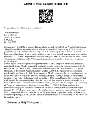 Gregor Mendel, Genetics Foundations
Gregor Johann Mendel, Genetics Foundations
Thamana Haleem
ID#101003548
James J. Cheetham
BIOL1010
Oct. 5th ,2015
Introduction: I would like to nominee Gregor Johann Mendel for the Carleton Prize for Biotechnology
. Gregor Mendel is an Australian Scientist who has been credited for discovery of the science of
genetics based on his experiments, breeding peas in the monastery garden at Brünn. He identified the
basic genetic heredity of living organism and discovered genetic through an experiment in his garden,
(Numbers, R. L. 2015). Gregor Mendel was born on July 20, 1882 in Heinsendorf Bei Odraua, a small
village in Australia (Haas, L. F.1998). Mendel s parent owned farms for ... Show more content on
Helpwriting.net ...
He also helped other colleagues at his spare time (Jay, V.2001). In spite of all obstacles in life and
many family issues, Mendel successfully graduated from the philosophy institute program in 1843,
(Soudek, D. 1984). He continued his education and became a monk , then he went to St. Thomas
Monastery in Brno to join Augustinian order (Soudek, D. 1984). He became well known among
people as Gregor (Sorsby, A.1965). Being a master at Mendel s time was the region cutlery center, so
he got involved with people and educated them about religion (Sorsby, A.1965). He achieved the
monastery wide victory and experimental possibility. In 1849 Mendel became depressed and tired of
working with the community in Brno, then for a period of time he went to Znaim and worked as a
teacher. At that time, he failed the exam to obtain teaching certificate. In 1851 he joined the university
of Vienna to continue master of science program. (Haas, L. F.1998) He also started studying
mathematics and physics with Christian Doppler. He studied Botany with Christian Franz Unger,
(Soudek, D. 1984). Franz was the person who used microscope during his studies. During this time
Mendel has gained different experiences in his life, earned more respect from people, and become a
well known person (2006. PR). In 1868 he was elected as the head of the monastery for the school that
he taught for years
... Get more on HelpWriting.net ...
 