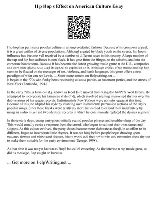 Hip Hop s Effect on American Culture Essay
Hip hop has permeated popular culture in an unprecedented fashion. Because of its crossover appeal,
it is a great unifier of diverse populations. Although created by black youth on the streets, hip hop s
influence has become well received by a number of different races in this country. A large number of
the rap and hip hop audience is non black. It has gone from the fringes, to the suburbs, and into the
corporate boardrooms. Because it has become the fastest growing music genre in the U.S., companies
and corporate giants have used its appeal to capitalize on it. Although critics of rap music and hip hop
seem to be fixated on the messages of sex, violence, and harsh language, this genre offers a new
paradigm of what can be (Lewis, ... Show more content on Helpwriting.net ...
It began in the ?70s with funky beats resonating at house parties, at basement parties, and the streets of
New York (Fernando, 1994.)
In the early ?70s, a Jamaican d.j. known as Kool Herc moved from Kingston to NY?s West Bronx. He
attempted to incorporate his Jamaican style of dj, which involved reciting improvised rhymes over the
dub versions of his reggae records. Unfortunately New Yorkers were not into reggae at this time.
Because of this, he adapted his style by chanting over instrumental percussion sections of the day?s
popular songs. Since these breaks were relatively short, he learned to extend them indefinitely by
using an audio mixer and two identical records in which he continuously replaced the desires segment.
In those early days, young partygoers initially recited popular phrases and used the slang of the day.
This would usually evoke a response from the crowd, who began to call out their own names and
slogans. As this culture evolved, the party shouts became more elaborate as the dj, in an effort to be
different, began to incorporate little rhymes. It was not long before people began drawing upon
outdated dozens and schoolyard rhymes. Many would add their own twist and customize these rhymes
to make them suitable for the party environment (George, 1998).
At that time it was not yet known as ?rap? but called emceeing. As the interest in rap music grew, so
did its message. Rap caught on because
... Get more on HelpWriting.net ...
 