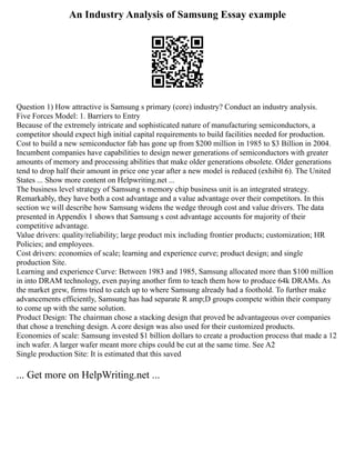 An Industry Analysis of Samsung Essay example
Question 1) How attractive is Samsung s primary (core) industry? Conduct an industry analysis.
Five Forces Model: 1. Barriers to Entry
Because of the extremely intricate and sophisticated nature of manufacturing semiconductors, a
competitor should expect high initial capital requirements to build facilities needed for production.
Cost to build a new semiconductor fab has gone up from $200 million in 1985 to $3 Billion in 2004.
Incumbent companies have capabilities to design newer generations of semiconductors with greater
amounts of memory and processing abilities that make older generations obsolete. Older generations
tend to drop half their amount in price one year after a new model is reduced (exhibit 6). The United
States ... Show more content on Helpwriting.net ...
The business level strategy of Samsung s memory chip business unit is an integrated strategy.
Remarkably, they have both a cost advantage and a value advantage over their competitors. In this
section we will describe how Samsung widens the wedge through cost and value drivers. The data
presented in Appendix 1 shows that Samsung s cost advantage accounts for majority of their
competitive advantage.
Value drivers: quality/reliability; large product mix including frontier products; customization; HR
Policies; and employees.
Cost drivers: economies of scale; learning and experience curve; product design; and single
production Site.
Learning and experience Curve: Between 1983 and 1985, Samsung allocated more than $100 million
in into DRAM technology, even paying another firm to teach them how to produce 64k DRAMs. As
the market grew, firms tried to catch up to where Samsung already had a foothold. To further make
advancements efficiently, Samsung has had separate R amp;D groups compete within their company
to come up with the same solution.
Product Design: The chairman chose a stacking design that proved be advantageous over companies
that chose a trenching design. A core design was also used for their customized products.
Economies of scale: Samsung invested $1 billion dollars to create a production process that made a 12
inch wafer. A larger wafer meant more chips could be cut at the same time. See A2
Single production Site: It is estimated that this saved
... Get more on HelpWriting.net ...
 