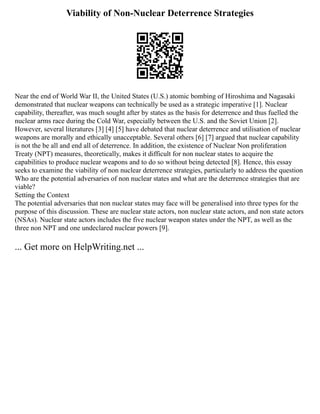 Viability of Non-Nuclear Deterrence Strategies
Near the end of World War II, the United States (U.S.) atomic bombing of Hiroshima and Nagasaki
demonstrated that nuclear weapons can technically be used as a strategic imperative [1]. Nuclear
capability, thereafter, was much sought after by states as the basis for deterrence and thus fuelled the
nuclear arms race during the Cold War, especially between the U.S. and the Soviet Union [2].
However, several literatures [3] [4] [5] have debated that nuclear deterrence and utilisation of nuclear
weapons are morally and ethically unacceptable. Several others [6] [7] argued that nuclear capability
is not the be all and end all of deterrence. In addition, the existence of Nuclear Non proliferation
Treaty (NPT) measures, theoretically, makes it difficult for non nuclear states to acquire the
capabilities to produce nuclear weapons and to do so without being detected [8]. Hence, this essay
seeks to examine the viability of non nuclear deterrence strategies, particularly to address the question
Who are the potential adversaries of non nuclear states and what are the deterrence strategies that are
viable?
Setting the Context
The potential adversaries that non nuclear states may face will be generalised into three types for the
purpose of this discussion. These are nuclear state actors, non nuclear state actors, and non state actors
(NSAs). Nuclear state actors includes the five nuclear weapon states under the NPT, as well as the
three non NPT and one undeclared nuclear powers [9].
... Get more on HelpWriting.net ...
 