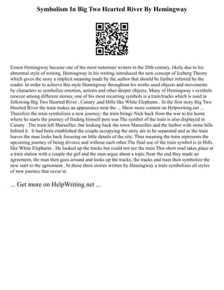 Symbolism In Big Two Hearted River By Hemingway
Ernest Hemingway became one of the most notorious writers in the 20th century, likely due to his
abnormal style of writing. Hemingway in his writing introduced the new concept of Iceberg Theory
which gives the story a implicit meaning made by the author that should be further inferred by the
reader. In order to achieve this style Hemingway throughout his works used objects and movements
by characters to symbolize emotion, actions and other deeper objects. Many of Hemingway s symbols
reoccur among different stories; one of his most recurring symbols is a train/tracks which is used in
following Big Two Hearted River , Canary ,and Hills like White Elephants . In the first story Big Two
Hearted River the train makes an appearance near the ... Show more content on Helpwriting.net ...
Therefore the train symbolizes a new journey; the train brings Nick back from the war to his home
where he starts the journey of finding himself post war.The symbol of the train is also displayed in
Canary . The train left Marseilles..but looking back the town Marseilles and the harbor with stone hills
behind it . It had been established the couple occupying the story are to be separated and as the train
leaves the man looks back focusing on little details of the city. Thus meaning the train represents the
upcoming journey of being divorce and without each other.The final use of the train symbol is in Hills
like White Elephants . He looked up the tracks but could not see the train This short read takes place at
a train station with a couple the girl and the man argue about a topic.Near the end they made an
agreement, the man then goes around and looks up the tracks; the tracks and train then symbolize the
new start to the agreement . In these three stories written by Hemingway a train symbolizes all styles
of new journey that occur in
... Get more on HelpWriting.net ...
 