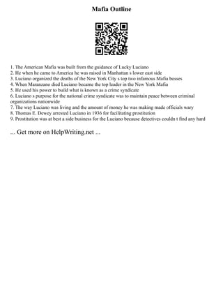 Mafia Outline
1. The American Mafia was built from the guidance of Lucky Luciano
2. He when he came to America he was raised in Manhattan s lower east side
3. Luciano organized the deaths of the New York City s top two infamous Mafia bosses
4. When Maranzano died Luciano became the top leader in the New York Mafia
5. He used his power to build what is known as a crime syndicate
6. Luciano s purpose for the national crime syndicate was to maintain peace between criminal
organizations nationwide
7. The way Luciano was living and the amount of money he was making made officials wary
8. Thomas E. Dewey arrested Luciano in 1936 for facilitating prostitution
9. Prostitution was at best a side business for the Luciano because detectives couldn t find any hard
... Get more on HelpWriting.net ...
 