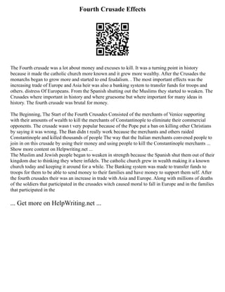 Fourth Crusade Effects
The Fourth crusade was a lot about money and excuses to kill. It was a turning point in history
because it made the catholic church more known and it grew more wealthy. After the Crusades the
monarchs began to grow more and started to end feudalism. . The most important effects was the
increasing trade of Europe and Asia heir was also a banking system to transfer funds for troops and
others. distress Of Europeans. From the Spanish shutting out the Muslims they started to weaken. The
Crusades where important in history and where gruesome but where important for many ideas in
history. The fourth crusade was brutal for money.
The Beginning, The Start of the Fourth Crusades Consisted of the merchants of Venice supporting
with their amounts of wealth to kill the merchants of Constantinople to eliminate their commercial
opponents. The crusade wasn t very popular because of the Pope put a ban on killing other Christians
by saying it was wrong. The Ban didn t really work because the merchants and others raided
Constantinople and killed thousands of people The way that the Italian merchants convened people to
join in on this crusade by using their money and using people to kill the Constantinople merchants ...
Show more content on Helpwriting.net ...
The Muslim and Jewish people began to weaken in strength because the Spanish shut them out of their
kingdom due to thinking they where infidels. The catholic church grew in wealth making it a known
church today and keeping it around for a while. The Banking system was made to transfer funds to
troops for them to be able to send money to their families and have money to support them self. After
the fourth crusades their was an increase in trade with Asia and Europe. Along with millions of deaths
of the soldiers that participated in the crusades witch caused moral to fall in Europe and in the families
that participated in the
... Get more on HelpWriting.net ...
 