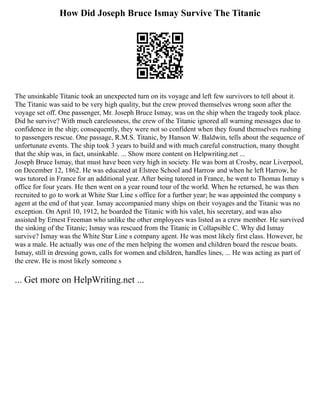 How Did Joseph Bruce Ismay Survive The Titanic
The unsinkable Titanic took an unexpected turn on its voyage and left few survivors to tell about it.
The Titanic was said to be very high quality, but the crew proved themselves wrong soon after the
voyage set off. One passenger, Mr. Joseph Bruce Ismay, was on the ship when the tragedy took place.
Did he survive? With much carelessness, the crew of the Titanic ignored all warning messages due to
confidence in the ship; consequently, they were not so confident when they found themselves rushing
to passengers rescue. One passage, R.M.S. Titanic, by Hanson W. Baldwin, tells about the sequence of
unfortunate events. The ship took 3 years to build and with much careful construction, many thought
that the ship was, in fact, unsinkable. ... Show more content on Helpwriting.net ...
Joseph Bruce Ismay, that must have been very high in society. He was born at Crosby, near Liverpool,
on December 12, 1862. He was educated at Elstree School and Harrow and when he left Harrow, he
was tutored in France for an additional year. After being tutored in France, he went to Thomas Ismay s
office for four years. He then went on a year round tour of the world. When he returned, he was then
recruited to go to work at White Star Line s office for a further year; he was appointed the company s
agent at the end of that year. Ismay accompanied many ships on their voyages and the Titanic was no
exception. On April 10, 1912, he boarded the Titanic with his valet, his secretary, and was also
assisted by Ernest Freeman who unlike the other employees was listed as a crew member. He survived
the sinking of the Titanic; Ismay was rescued from the Titanic in Collapsible C. Why did Ismay
survive? Ismay was the White Star Line s company agent. He was most likely first class. However, he
was a male. He actually was one of the men helping the women and children board the rescue boats.
Ismay, still in dressing gown, calls for women and children, handles lines, ... He was acting as part of
the crew. He is most likely someone s
... Get more on HelpWriting.net ...
 