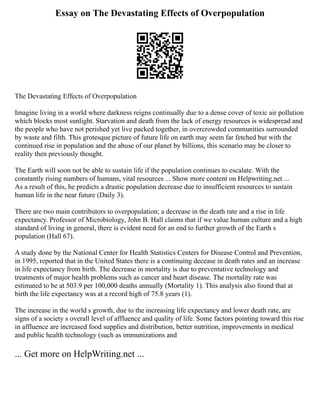 Essay on The Devastating Effects of Overpopulation
The Devastating Effects of Overpopulation
Imagine living in a world where darkness reigns continually due to a dense cover of toxic air pollution
which blocks most sunlight. Starvation and death from the lack of energy resources is widespread and
the people who have not perished yet live packed together, in overcrowded communities surrounded
by waste and filth. This grotesque picture of future life on earth may seem far fetched but with the
continued rise in population and the abuse of our planet by billions, this scenario may be closer to
reality then previously thought.
The Earth will soon not be able to sustain life if the population continues to escalate. With the
constantly rising numbers of humans, vital resources ... Show more content on Helpwriting.net ...
As a result of this, he predicts a drastic population decrease due to insufficient resources to sustain
human life in the near future (Daily 3).
There are two main contributors to overpopulation; a decrease in the death rate and a rise in life
expectancy. Professor of Microbiology, John B. Hall claims that if we value human culture and a high
standard of living in general, there is evident need for an end to further growth of the Earth s
population (Hall 67).
A study done by the National Center for Health Statistics Centers for Disease Control and Prevention,
in 1995, reported that in the United States there is a continuing decease in death rates and an increase
in life expectancy from birth. The decrease in mortality is due to preventative technology and
treatments of major health problems such as cancer and heart disease. The mortality rate was
estimated to be at 503.9 per 100,000 deaths annually (Mortality 1). This analysis also found that at
birth the life expectancy was at a record high of 75.8 years (1).
The increase in the world s growth, due to the increasing life expectancy and lower death rate, are
signs of a society s overall level of affluence and quality of life. Some factors pointing toward this rise
in affluence are increased food supplies and distribution, better nutrition, improvements in medical
and public health technology (such as immunizations and
... Get more on HelpWriting.net ...
 