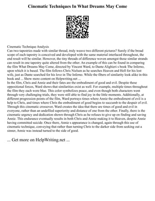 Cinematic Techniques In What Dreams May Come
Cinematic Technique Analysis
Can two tapestries made with similar thread, truly weave two different pictures? Surely if the broad
scope of each tapestry is conceived and developed with the same material interlaced throughout, the
end result will be similar. However, the tiny threads of difference woven amongst those similar strands
can result in one tapestry quite altered from the other. An example of this can be found in comparing
the film What Dreams May Come, directed by Vincent Ward, to Dante Alighieri s book The Inferno,
upon which it is based. The film follows Chris Nielsen as he searches Heaven and Hell for his lost
wife, just as Dante searched for his love in The Inferno. While the fibers of similarity look alike in this
book and ... Show more content on Helpwriting.net ...
In the film, Chris and Annie and their fates are the embodiment of good and evil. Despite these
oppositional forces, Ward shows that similarities exist as well. For example, multiple times throughout
the film they each wore blue. This color symbolizes peace, and even though both characters went
through very challenging trials, they were still able to find joy in the little moments. Additionally, at
different progression points of the film, Ward portrays times where Annie the embodiment of evil is a
help to Chris, and times where Chris the embodiment of good begins to succumb to the despair of evil.
Through this cinematic crossover, Ward creates the idea that there are times of good and evil in
everyone, rather than an undefiled superiority and distance of one from the other. Finally, there is the
cinematic urgency and dedication shown through Chris as he refuses to give up on finding and saving
Annie. This endurance eventually results in both Chris and Annie making it to Heaven, despite Annie
having committed suicide. Once there, Annie s appearance is changed, again through this use of
cinematic technique, conveying that rather than turning Chris to the darker side from seeking out a
sinner, Annie was instead turned to the side of good.
... Get more on HelpWriting.net ...
 