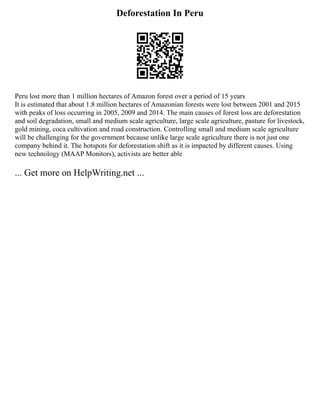 Deforestation In Peru
Peru lost more than 1 million hectares of Amazon forest over a period of 15 years
It is estimated that about 1.8 million hectares of Amazonian forests were lost between 2001 and 2015
with peaks of loss occurring in 2005, 2009 and 2014. The main causes of forest loss are deforestation
and soil degradation, small and medium scale agriculture, large scale agriculture, pasture for livestock,
gold mining, coca cultivation and road construction. Controlling small and medium scale agriculture
will be challenging for the government because unlike large scale agriculture there is not just one
company behind it. The hotspots for deforestation shift as it is impacted by different causes. Using
new technology (MAAP Monitors), activists are better able
... Get more on HelpWriting.net ...
 