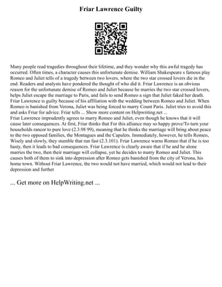 Friar Lawrence Guilty
Many people read tragedies throughout their lifetime, and they wonder why this awful tragedy has
occurred. Often times, a character causes this unfortunate demise. William Shakespeare s famous play
Romeo and Juliet tells of a tragedy between two lovers, where the two star crossed lovers die in the
end. Readers and analysts have pondered the thought of who did it. Friar Lawrence is an obvious
reason for the unfortunate demise of Romeo and Juliet because he marries the two star crossed lovers,
helps Juliet escape the marriage to Paris, and fails to send Romeo a sign that Juliet faked her death.
Friar Lawrence is guilty because of his affiliation with the wedding between Romeo and Juliet. When
Romeo is banished from Verona, Juliet was being forced to marry Count Paris. Juliet tries to avoid this
and asks Friar for advice. Friar tells ... Show more content on Helpwriting.net ...
Friar Lawrence imprudently agrees to marry Romeo and Juliet, even though he knows that it will
cause later consequences. At first, Friar thinks that For this alliance may so happy prove/To turn your
households rancor to pure love (2.3.98 99), meaning that he thinks the marriage will bring about peace
to the two opposed families, the Montagues and the Capulets. Immediately, however, he tells Romeo,
Wisely and slowly, they stumble that run fast (2.3.101). Friar Lawrence warns Romeo that if he is too
hasty, then it leads to bad consequences. Friar Lawrence is clearly aware that if he and he alone
marries the two, then their marriage will collapse, yet he decides to marry Romeo and Juliet. This
causes both of them to sink into depression after Romeo gets banished from the city of Verona, his
home town. Without Friar Lawrence, the two would not have married, which would not lead to their
depression and further
... Get more on HelpWriting.net ...
 