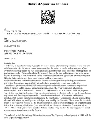 History of Agricultural Extension
A
TERM PAPER ON
THE HISTORY OF AGRICULTURAL EXTENSION IN NIGERIAAND ONDO STATE
BY
ALE, A.B (AEE/09/8837)
SUBMITTED TO
PROFESSOR EWUOLA
AEE 835 COURSE LECTURER
JUNE, 2010
Introduction
The history of a particular subject, people, profession or any phenomenon provides a record of events
which took place in the past to enable us to appreciate the status, strengths and weaknesses of the
events which took place in the past. This serves as a guide to others so as not to fall into the pitfalls of
predecessors. A lot of researchers have documented these in the past and they are given in their own
words. A summary is then made from all the various accounts of how agricultural extension began in
Nigeria. Before giving a ... Show more content on Helpwriting.net ...
Extension activities were therefore directed towards increasing efficiency in crop production and
marketing. Regulations were made to set and enforce standards in export crop production.
The colonial government also established some agricultural development schemes to upgrade the
skills of farmers and to produce agricultural commodities. The Kware irrigation scheme was
established in 1926. It was situated 16miles or 25.74 kilometres north of Sokoto town. Its purposes
were to increase rice yields and provide experimental data on production under severe drought during
dry season and flooding during the rains. The scheme started with 1000 acres or 405 hectares
involving 800 farmers with farms situated along the river banks. The irrigation scheme employed the
shadoof which is an ancient Egyptian technique, also used by the Sudanese. The scheme did not attain
much of its objectives because (a) the irrigation scheme (shardoof) was inadequate on large farms; (b)
it is a slow technique of irrigation; (c) it was difficult to collect cost of services from users; (d) in
1943, 1945 and 1954, river Rima over flooded and washed away most of the rice crop; and (e) use of
manure was not popular among the farmers.
The colonial period also witnessed the establishment of the Niger Agricultural project in 1949 with the
aims of producing groundnut
 