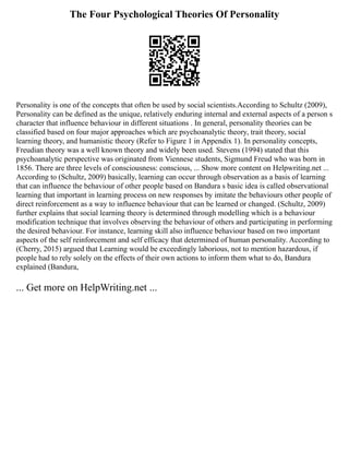 The Four Psychological Theories Of Personality
Personality is one of the concepts that often be used by social scientists.According to Schultz (2009),
Personality can be defined as the unique, relatively enduring internal and external aspects of a person s
character that influence behaviour in different situations . In general, personality theories can be
classified based on four major approaches which are psychoanalytic theory, trait theory, social
learning theory, and humanistic theory (Refer to Figure 1 in Appendix 1). In personality concepts,
Freudian theory was a well known theory and widely been used. Stevens (1994) stated that this
psychoanalytic perspective was originated from Viennese students, Sigmund Freud who was born in
1856. There are three levels of consciousness: conscious, ... Show more content on Helpwriting.net ...
According to (Schultz, 2009) basically, learning can occur through observation as a basis of learning
that can influence the behaviour of other people based on Bandura s basic idea is called observational
learning that important in learning process on new responses by imitate the behaviours other people of
direct reinforcement as a way to influence behaviour that can be learned or changed. (Schultz, 2009)
further explains that social learning theory is determined through modelling which is a behaviour
modification technique that involves observing the behaviour of others and participating in performing
the desired behaviour. For instance, learning skill also influence behaviour based on two important
aspects of the self reinforcement and self efficacy that determined of human personality. According to
(Cherry, 2015) argued that Learning would be exceedingly laborious, not to mention hazardous, if
people had to rely solely on the effects of their own actions to inform them what to do, Bandura
explained (Bandura,
... Get more on HelpWriting.net ...
 