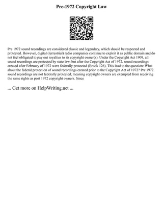 Pre-1972 Copyright Law
Pre 1972 sound recordings are considered classic and legendary, which should be respected and
protected. However, digital (terrestrial) radio companies continue to exploit it as public domain and do
not feel obligated to pay out royalties to its copyright owner(s). Under the Copyright Act 1909, all
sound recordings are protected by state law, but after the Copyright Act of 1972, sound recordings
created after February of 1972 were federally protected (Brook 126). This lead to the question: What
about the federal protection of sound recordings created prior to the Copyright Act of 1972? Pre 1972
sound recordings are not federally protected, meaning copyright owners are exempted from receiving
the same rights as post 1972 copyright owners. Since
... Get more on HelpWriting.net ...
 