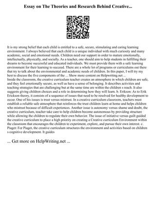 Essay on The Theories and Research Behind Creative...
It is my strong belief that each child is entitled to a safe, secure, stimulating and caring learning
environment. I always believed that each child is a unique individual with much curiosity and many
academic, social and emotional needs. Children need our support in order to mature emotionally,
intellectually, physically, and socially. As a teacher, one should aim to help students in fulfilling their
dreams to become successful and educated individuals. We must provide them with a safe learning
environment for their learning to succeed. There are a whole lot of programs or curriculums out there
that try to talk about the environmental and academic needs of children. In this paper, I will try my
best to discuss the five components of the ... Show more content on Helpwriting.net ...
Inside the classroom, the creative curriculum teacher creates an atmosphere in which children are safe,
and they feel emotionally secure, as well as have a sense of belonging. It describes activities and
teaching strategies that are challenging but at the same time are within the children s reach. It also
suggests giving children choices and a role in determining how they will learn. b. Erikson: As to Erik
Erickson theory, it consists of a sequence of issues that need to be resolved for healthy development to
occur. One of his issues is trust versus mistrust. In a creative curriculum classroom, teachers must
establish a reliable safe atmosphere that reinforces the trust children learn at home and helps children
who mistrust because of difficult experiences. Another issue is autonomy versus shame and doubt, the
creative curriculum, teacher take care to help children become autonomous by providing structure
while allowing the children to regulate their own behavior. The issue of initiative versus guilt guided
the creative curriculum to place a high priority on creating a Creative curriculum Environment within
the classroom that encourages the children to experiment, explore, and pursue their own interest. c.
Piaget: For Piaget, the creative curriculum structures the environment and activities based on children
s cognitive development. It guides
... Get more on HelpWriting.net ...
 