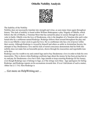 Othello Nobility Analysis
The Inability of the Nobility
Nobility does not necessarily translate into strength and virtue, as seen many times again throughout
history. This lack of nobility is found within William Shakespeare s play Tragedy of Othello, which
follows the life of Othello, a Venetian Moor that has earned his place in society through his acts of
valor in battle. Othello wins the love of Desdemona, who is the daughter of a Venetian elite and is also
lusted after by a nobleman named Roderigo. Roderigo follows them around throughout the play and
tries to use Othello s inner circle to gain her love. He is a nobleman who has a lot of power within
their society. Although Roderigo is viewed by himself and others as noble in Aristotelian Society, his
attempts to buy Desdemona s love and his lack of moral conscience demonstrate that his birth into
nobility does not make him an honorable person, shown through his insecurities and regrettable tone
as he dies.
Roderigo uses his wealth to try and control Iago and to buy Desdemona s love in order to hide his own
insecurities. This is shown when Roderigo confronts Iago about the money he has been giving him to
try and pay for Desdemona s love but it fails. Iago intends to keep extorting Roderigo for his money,
even though Roderigo says it belongs to Iago, as if the strings were thine . Iago apologizes for failing
Roderigo, and Roderigo repents on his accusations towards him. If ever I did dream of such a matter,
Abhor me (1.1 5 6). Here Roderigo is
... Get more on HelpWriting.net ...
 