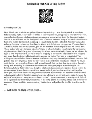 Revised Speech On Voting Rights
Revised Speech One
Dear friends, and to all that are gathered here today at the Pnyx, what I come to talk to you about
today is voting rights. I have come to appeal to your logical sides, as opposed to your emotional ones.
Any Athenian of sound mind cannot make an argument against voting rights for slaves and Metics.
Metics, as we all know, are the foreign residents of Athens, however, many of our Metics are Athenian
born. Our current definition of citizenship is outdated and should be adjusted. As it now stands, the
only true Athenian citizens are those born in Athens to both Athenian born parents. If you are born in
Athens to parents who are not citizens, you are not a citizen. It is as simple as that, but should it be?
Those metics who were born and raised in Athens, or whom helped us contribute to the war in some
significant way, should be granted citizenship. In Athens, as we stand today, Metic are not allowed the
right to own property, which, as we all know is crippling in our society. They are however forced to
pay taxes. Taxed without rights to vote or to serve on our juries. They pay to be excluded. This
willingness to remain in Athens as opposed to wherever they may have originated from, or where their
parents may have originated from, should be taken as a compliment on our part. The city we run, is
such that they are not only willing to stick around through that, but that they stuck with us through a
losing war. A majority of our medics are wealthy and intelligent people. Some among us, the
Solonians, believe that wealthy, and therefore intelligent, business minded peoples should control the
government of Athens, but then would turn around and tell you that these wealthy, and therefore
intelligent, individuals should not be granted citizenship. Solon himself has been said to have offered
Athenian citizenship to those foreigners who would relocate to his city and earn a trade. How can the
origin of one s parents change so much about a person? Lysias for example, a wealthy medic, helped
us to regain our city from the tyrannical rule of the thirty tyrants by donating a large sum of money to
my cause. I have, as of this moment, not pay Lucius back, and yet here he sits, Not hounding me for
the
... Get more on HelpWriting.net ...
 