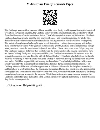 Middle Class Family Research Paper
The Cadburys were an ideal example of how a middle class family could succeed during the industrial
revolution. In Western England, the Cadbury family owned a small cloth and dry goods store, which
flourished because of the industrial revolution. The Cadbury retail store ran by Richard and Elizabeth
Cadbury, benefited greatly from the new sources of supply and expanding demand for cloth. This
demand was derived from the industrial revolution making materials readily available to the public.
The industrial revolution also brought more people into cities, resulting in more people able to buy
these cheaper newer items. After years of expansion and growth, Richard and Elizabeth made enough
money to move out to the suburbs and help their son John ... Show more content on Helpwriting.net ...
The Cadburys were not different; they too followed the characteristics of a middle class family early
on. In the Cadbury family and many other middle class families it was normal for the man to be the
respected economic provider. But, the wife of Richard Cadbury, Elizabeth, also helped out the family
business by running it while Richard was gone. On top of her duties to help out at the store, Elizabeth
also had to fulfill her responsibility of running the household. They had eight children, which was
actually considered a high amount for middle class families during the industrial revolution. The
Cadbury sons would be sent off to be apprentices in different cities while the daughters would stay
and learn how to work at the shop, the house, and the garden. During this time it was also common for
shopkeepers and their families to live above their own store, which is what the Cadburys did until they
earned enough money to move to the suburbs. All of these actions were very common amongst the
Cadburys and middle class during this time. Certain values were upheld from family to family because
they fit the status quo of the
... Get more on HelpWriting.net ...
 